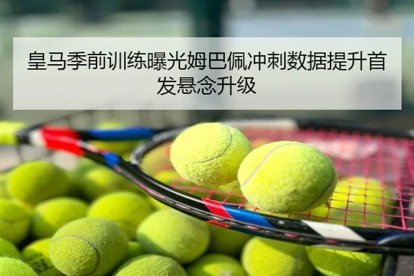 皇马季前训练曝光姆巴佩冲刺数据提升首发悬念升级