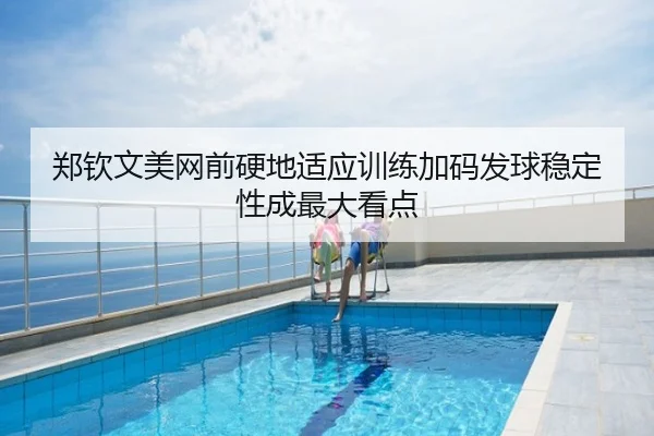 郑钦文美网前硬地适应训练加码发球稳定性成最大看点
