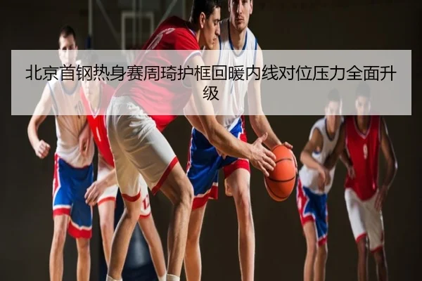 北京首钢热身赛周琦护框回暖内线对位压力全面升级